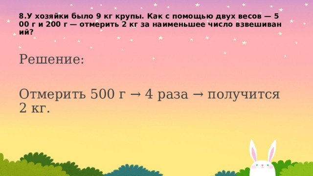 8.У хозяйки было 9 кг крупы. Как с помощью двух весов — 500 г и 200 г — отмерить 2 кг за наименьшее число взвешиваний?   Решение: Отмерить 500 г → 4 раза → получится 2 кг. 