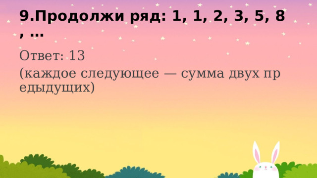 9.Продолжи ряд: 1, 1, 2, 3, 5, 8, … Ответ: 13 (каждое следующее — сумма двух предыдущих) 