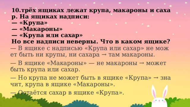 10 .трёх ящиках лежат крупа, макароны и сахар. На ящиках надписи:  — «Крупа»  — «Макароны»  — «Крупа или сахар»  Но все надписи неверны. Что в каком ящике? — В ящике с надписью «Крупа или сахар» не может быть ни крупы, ни сахара → там макароны. — В ящике «Макароны» — не макароны → может быть крупа или сахар. — Но крупа не может быть в ящике «Крупа» → значит, крупа в ящике «Макароны». — Остаётся сахар в ящике «Крупа». 