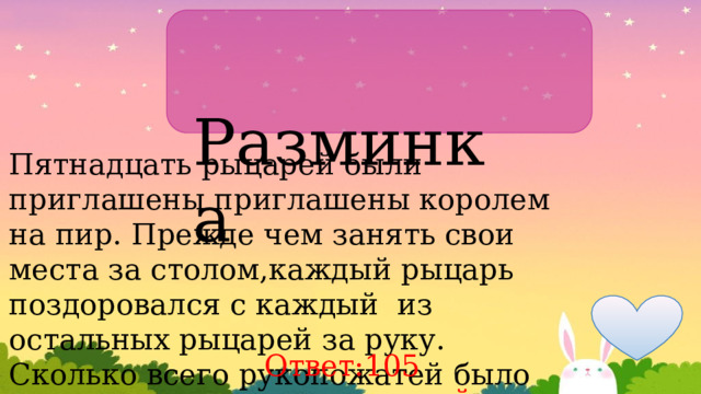  Разминка Пятнадцать рыцарей были приглашены приглашены королем на пир. Прежде чем занять свои места за столом,каждый рыцарь поздоровался с каждый из остальных рыцарей за руку. Сколько всего рукопожатей было сделано? Ответ:105 рукопожатий 