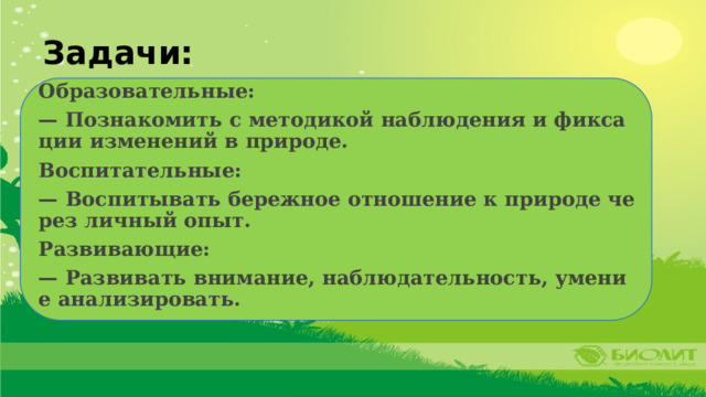 Задачи: Образовательные: — Познакомить с методикой наблюдения и фиксации изменений в природе. Воспитательные: — Воспитывать бережное отношение к природе через личный опыт. Развивающие: — Развивать внимание, наблюдательность, умение анализировать. 