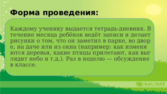 Форма проведения: Каждому ученику выдается тетрадь-дневник. В течение месяца ребёнок ведёт записи и делает рисунки о том, что он заметил в парке, во дворе, на даче или из окна (например: как изменяются деревья, какие птицы прилетают, как выглядит небо и т.д.). Раз в неделю — обсуждение в классе. 