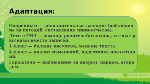 Адаптация:  Одарённым — дополнительные задания (наблюдение за погодой, составление мини-отчётов). Дети с ОВЗ — помощь родителей/тьютора, устные рассказы вместо записей. 1 класс — больше рисунков, меньше текста. 4 класс — анализ изменений, подготовка презентаций. Город/село — наблюдение за двором, парком, огородом. 