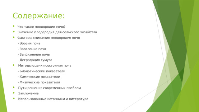 Содержание: Что такое плодородие почв? Значение плодородия для сельского хозяйства Факторы снижения плодородия почв  - Эрозия почв  - Засоление почв  - Загрязнение почв  - Деградация гумуса  Методы оценки состояния почв  - Биологические показатели  - Химические показатели  - Физические показатели  Пути решения современных проблем  Заключение  Использованные источники и литература 