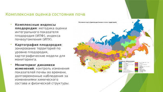 Комплексная оценка состояния почв Комплексные индексы плодородия : методика оценки интегрального показателя плодородия (ИПФ), индекса почвоутомления (ИПУ). Картография плодородия : зонирование территорий по уровню плодородия, картографические модели для мониторинга. Мониторинг динамики изменений : контроль изменения показателей почвы во времени, долговременные наблюдения за изменениями химического состава и физической структуры. 