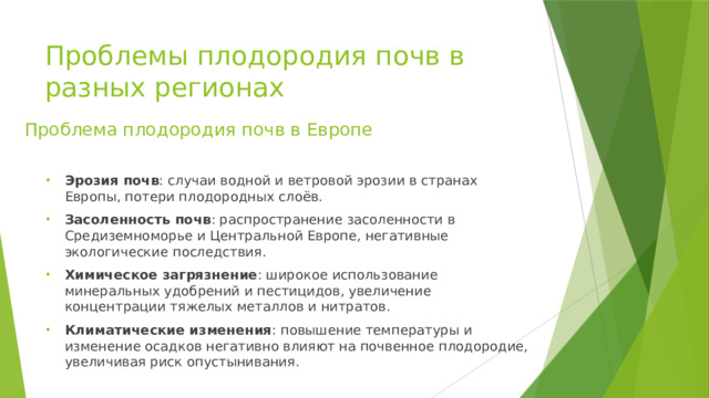 Проблемы плодородия почв в разных регионах Проблема плодородия почв в Европе Эрозия почв : случаи водной и ветровой эрозии в странах Европы, потери плодородных слоёв. Засоленность почв : распространение засоленности в Средиземноморье и Центральной Европе, негативные экологические последствия. Химическое загрязнение : широкое использование минеральных удобрений и пестицидов, увеличение концентрации тяжелых металлов и нитратов. Климатические изменения : повышение температуры и изменение осадков негативно влияют на почвенное плодородие, увеличивая риск опустынивания. 