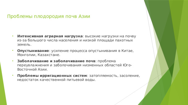 Проблемы плодородия почв Азии Интенсивная аграрная нагрузка : высокие нагрузки на почву из-за большого числа населения и низкой площади пахотных земель. Опустынивание : усиление процесса опустынивания в Китае, Монголии, Казахстане. Заболачивание и заболачивание почв : проблема переувлажнения и заболочивания низменных областей Юго-Восточной Азии. Проблемы ирригационных систем : затопляемость, засоление, недостаток качественной питьевой воды. 