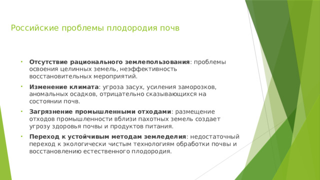 Российские проблемы плодородия почв Отсутствие рационального землепользования : проблемы освоения целинных земель, неэффективность восстановительных мероприятий. Изменение климата : угроза засух, усиления заморозков, аномальных осадков, отрицательно сказывающихся на состоянии почв. Загрязнение промышленными отходами : размещение отходов промышленности вблизи пахотных земель создает угрозу здоровья почвы и продуктов питания. Переход к устойчивым методам земледелия : недостаточный переход к экологически чистым технологиям обработки почвы и восстановлению естественного плодородия. 