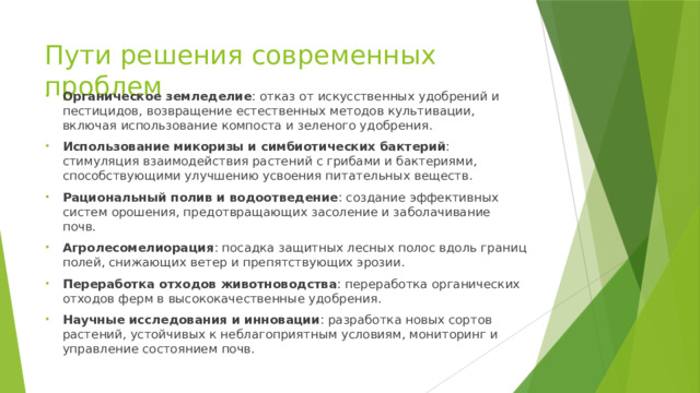 Пути решения современных проблем Органическое земледелие : отказ от искусственных удобрений и пестицидов, возвращение естественных методов культивации, включая использование компоста и зеленого удобрения. Использование микоризы и симбиотических бактерий : стимуляция взаимодействия растений с грибами и бактериями, способствующими улучшению усвоения питательных веществ. Рациональный полив и водоотведение : создание эффективных систем орошения, предотвращающих засоление и заболачивание почв. Агролесомелиорация : посадка защитных лесных полос вдоль границ полей, снижающих ветер и препятствующих эрозии. Переработка отходов животноводства : переработка органических отходов ферм в высококачественные удобрения. Научные исследования и инновации : разработка новых сортов растений, устойчивых к неблагоприятным условиям, мониторинг и управление состоянием почв. 