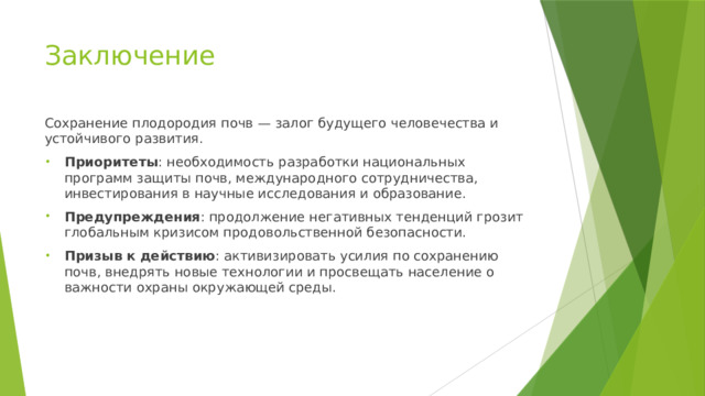 Заключение Сохранение плодородия почв — залог будущего человечества и устойчивого развития. Приоритеты : необходимость разработки национальных программ защиты почв, международного сотрудничества, инвестирования в научные исследования и образование. Предупреждения : продолжение негативных тенденций грозит глобальным кризисом продовольственной безопасности. Призыв к действию : активизировать усилия по сохранению почв, внедрять новые технологии и просвещать население о важности охраны окружающей среды. 
