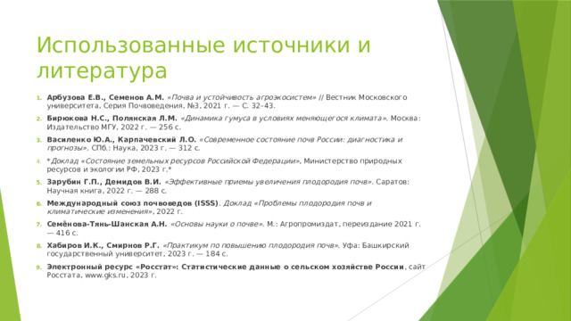 Использованные источники и литература Арбузова Е.В., Семенов А.М.  «Почва и устойчивость агроэкосистем» // Вестник Московского университета, Серия Почвоведения, №3, 2021 г. — С. 32–43. Бирюкова Н.С., Полянская Л.М.  «Динамика гумуса в условиях меняющегося климата» . Москва: Издательство МГУ, 2022 г. — 256 с. Василенко Ю.А., Карпачевский Л.О.  «Современное состояние почв России: диагностика и прогнозы» . СПб.: Наука, 2023 г. — 312 с. * Доклад «Состояние земельных ресурсов Российской Федерации» , Министерство природных ресурсов и экологии РФ, 2023 г.* Зарубин Г.П., Демидов В.И.  «Эффективные приемы увеличения плодородия почв» . Саратов: Научная книга, 2022 г. — 288 с. Международный союз почвоведов (ISSS) . Доклад «Проблемы плодородия почв и климатические изменения» , 2022 г. Семёнова-Тянь-Шанская А.Н.  «Основы науки о почве» . М.: Агропромиздат, переиздание 2021 г. — 416 с. Хабиров И.К., Смирнов Р.Г.  «Практикум по повышению плодородия почв» . Уфа: Башкирский государственный университет, 2023 г. — 184 с. Электронный ресурс «Росстат»: Статистические данные о сельском хозяйстве России , сайт Росстата, www.gks.ru, 2023 г. 