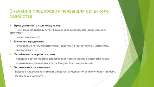 Значение плодородия почвы для сельского хозяйства    Продуктивность сельхозкультур  Чем выше плодородие, тем больше урожайность зерновых, овощей, фруктов и  кормовых культур.  Качество продукции   Плодовитые почвы обеспечивают высокое качество урожая (витамины,  микроэлементы).  Устойчивость агроэкосистем   Хорошее состояние почв способствует устойчивости экосистемы перед  негативными факторами среды (засуха, болезни растений).  Экономическое значение   Высокое плодородие снижает затраты на удобрения и увеличивает прибыль  фермерских хозяйств. 