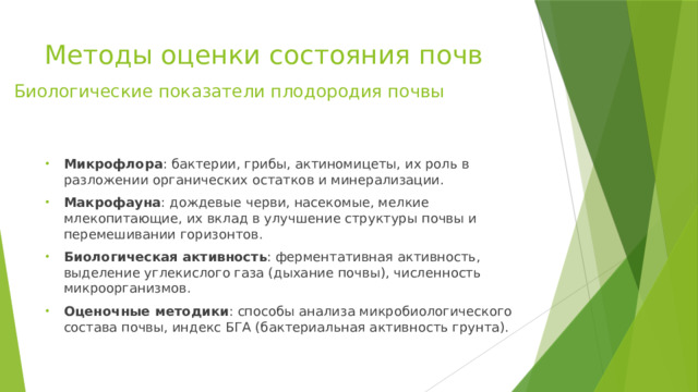 Методы оценки состояния почв Биологические показатели плодородия почвы Микрофлора : бактерии, грибы, актиномицеты, их роль в разложении органических остатков и минерализации. Макрофауна : дождевые черви, насекомые, мелкие млекопитающие, их вклад в улучшение структуры почвы и перемешивании горизонтов. Биологическая активность : ферментативная активность, выделение углекислого газа (дыхание почвы), численность микроорганизмов. Оценочные методики : способы анализа микробиологического состава почвы, индекс БГА (бактериальная активность грунта). 