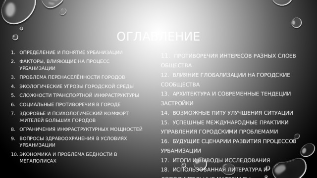 оглавление 11. ПРОТИВОРЕЧИЯ ИНТЕРЕСОВ РАЗНЫХ СЛОЕВ ОБЩЕСТВА 12. ВЛИЯНИЕ ГЛОБАЛИЗАЦИИ НА ГОРОДСКИЕ СООБЩЕСТВА Определение и понятие урбанизации Факторы, влияющие на процесс урбанизации Проблема перенаселённости городов Экологические угрозы городской среды Сложности транспортной инфраструктуры Социальные противоречия в городе Здоровье и психологический комфорт жителей больших городов Ограничения инфраструктурных мощностей Вопросы здравоохранения в условиях урбанизации Экономика и проблема бедности в мегаполисах 13. АРХИТЕКТУРА И СОВРЕМЕННЫЕ ТЕНДЕЦИИ ЗАСТРОЙКИ 14. ВОЗМОЖНЫЕ ПИТУ УЛУЧШЕНИЯ СИТУАЦИИ 15. УСПЕШНЫЕ МЕЖДУНАРОДНЫЕ ПРАКТИКИ УПРАВЛЕНИЯ ГОРОДСКИМИ ПРОБЛЕМАМИ 16. БУДУЩИЕ СЦЕНАРИИ РАЗВИТИЯ ПРОЦЕССОВ УРБАНИЗАЦИИ 17. ИТОГИ И ВЫВОДЫ ИССЛЕДОВАНИЯ 18. ИСПОЛЬЗОВАННАЯ ЛИТЕРАТУРА И ДОПОЛНИТЕЛЬНЫЕ МАТЕРИАЛЫ 