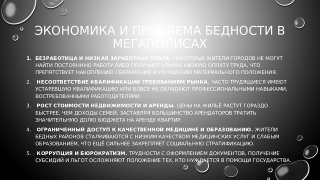 Экономика и проблема бедности в мегаполисах Безработица и низкая заработная плата. Некоторые жители городов не могут найти постоянную работу либо получают крайне низкую оплату труда, что препятствует накоплению сбережений и улучшению материального положения.  Несоответствие квалификации требованиям рынка. Часто трудящиеся имеют устаревшую квалификацию или вовсе не обладают профессиональными навыками, востребованными работодателями.  Рост стоимости недвижимости и аренды. Цены на жильё растут гораздо быстрее, чем доходы семей, заставляя большинство арендаторов тратить значительную долю бюджета на аренду квартир.  Ограниченный доступ к качественной медицине и образованию. Жители бедных районов сталкиваются с низким качеством медицинских услуг и слабым образованием, что ещё сильнее закрепляет социальную стратификацию.  Коррупция и бюрократизм. Трудности с оформлением документов, получение субсидий и льгот осложняют положение тех, кто нуждается в помощи государства. 