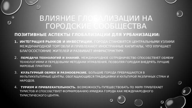 ВЛИЯНИЕ ГЛОБАЛИЗАЦИИ НА ГОРОДСКИЕ СООБЩЕСТВА Позитивные аспекты глобализации для урбанизации: Интеграция рынков и инвестиции. г орода становятся центральными узлами международной торговли и привлекают иностранные капиталы, что улучшает благосостояние жителей и развивает инфраструктуру.  Передача технологий и знаний. Международное сотрудничество способствует обмену технологиями и передовыми методами управления, позволяя городам внедрять лучшие мировые практики.  Культурный обмен и разнообразие. Большие города превращаются в мультикультурные центры, обогащающиеся традициями и культурой различных стран и народов.  Туризм и привлекательность. Возможность путешествовать по миру привлекает туристов и способствует формированию имиджа города как международного туристического центра. 