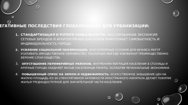 НЕГАТИВНЫЕ ПОСЛЕДСТВИЯ ГЛОБАЛИЗАЦИИ ДЛЯ УРБАНИЗАЦИИ: Стандартизация и потеря уникальности. Массированная экспансия сетевых брендов и архитектурных шаблонов уничтожает самобытность и индивидуальность города Усиление социальной поляризации. Благоприятные условия для бизнеса могут усиливать имущественное неравенство, поскольку выгоду извлекают преимущественно верхние слои общества.  Опустошение периферийных районов. Внутренняя миграция населения в столицы и крупные города обедняет малые населенные пункты, ослабляя региональные экономики.  Повышенный спрос на землю и недвижимость: Искусственное завышение цен на жилую площадь из-за спекулятивной активности иностранного капитала делает покупку жилья труднодоступной для значительной части населения. 
