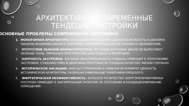 АРХИТЕКТУРА И СОВРЕМЕННЫЕ ТЕНДЕЦИИ ЗАСТРОЙКИ ОСНОВНЫЕ ПРОБЛЕМЫ СОВРЕМЕННОЙ ЗАСТРОЙКИ:  Монотонная архитектура: Многоквартирные дома одинаковой высоты и дизайна лишены индивидуального характера, формируя ощущение уныния и однообразия.  Отсутствие зеленой инфраструктуры: Растущие бетонные джунгли вытесняют зеленые зоны, уменьшая пространство для отдыха и рекреации.  Плотность застройки: Желание максимизировать прибыль приводит к уплотнению застройки, сужению улиц и дворовых пространств, ухудшая качество жизни горожан.  Историческое наследие: Иногда стремление к новизне игнорирует ценность исторической архитектуры, разрушая уникальные памятники прошлого.  Энергетическая неэффективность: Большое количество энергонеэффективных построек приводит к значительным затратам на отопление и кондиционирование помещений. 