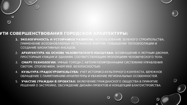 ПУТИ СОВЕРШЕНСТВОВАНИЯ ГОРОДСКОЙ АРХИТЕКТУРЫ: Экологичность и устойчивое развитие: Использование зеленого строительства, применение возобновляемых источников энергии, повышение теплоизоляции и создание биоактивных фасадов.  Архитектура на основе человеческого масштаба: Возвращение к уютным дворам, просторным улицам и зданиям, соответствующим пропорциям человеческого тела.  Смарт-технологии: Умные города с автоматизированными системами управления светом, отоплением, энергией, безопасностью.  Культура градостроительства: Учет историко-культурного контекста, бережное обращение с памятниками архитектуры и уважение региональных особенностей.  Участие граждан в проектах: Включение гражданского общества в принятие решений о застройке, обсуждение дизайн-проектов и концепций благоустройства. 