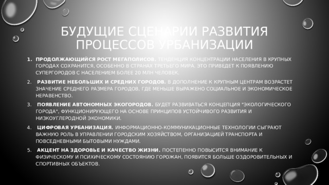 БУДУЩИЕ СЦЕНАРИИ РАЗВИТИЯ ПРОЦЕССОВ УРБАНИЗАЦИИ Продолжающийся рост мегаполисов. Тенденция концентрации населения в крупных городах сохранится, особенно в странах третьего мира. Это приведет к появлению супергородов с населением более 20 млн человек.  Развитие небольших и средних городов. В дополнение к крупным центрам возрастет значение среднего размера городов, где меньше выражено социальное и экономическое неравенство.  Появление автономных экогородов. Будет развиваться концепция 