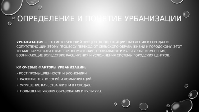 Определение и понятие урбанизации   Урбанизация — это исторический процесс концентрации населения в городах и сопутствующий этому процессу переход от сельского образа жизни к городскому. Этот термин также охватывает экономические, социальные и культурные изменения, возникающие вследствие расширения и усложнения системы городских центров. Ключевые факторы урбанизации: Рост промышленности и экономики.  Развитие технологий и коммуникаций.  Улучшение качества жизни в городах.  Повышение уровня образования и культуры. 