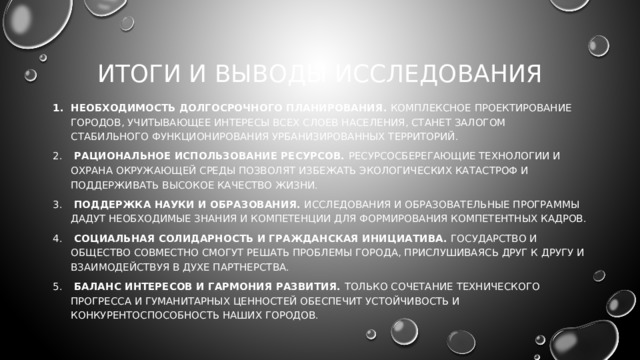 ИТОГИ И ВЫВОДЫ ИССЛЕДОВАНИЯ Необходимость долгосрочного планирования. Комплексное проектирование городов, учитывающее интересы всех слоев населения, станет залогом стабильного функционирования урбанизированных территорий.  Рациональное использование ресурсов. Ресурсосберегающие технологии и охрана окружающей среды позволят избежать экологических катастроф и поддерживать высокое качество жизни.  Поддержка науки и образования. Исследования и образовательные программы дадут необходимые знания и компетенции для формирования компетентных кадров.  Социальная солидарность и гражданская инициатива. Государство и общество совместно смогут решать проблемы города, прислушиваясь друг к другу и взаимодействуя в духе партнерства.  Баланс интересов и гармония развития. Только сочетание технического прогресса и гуманитарных ценностей обеспечит устойчивость и конкурентоспособность наших городов. 