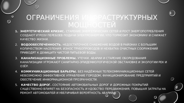 Ограничения инфраструктурных мощностей Энергетический кризис. Старение энергетических сетей и рост энергопотребления создают угрозу перебоев подачи электроэнергии, что тормозит экономику и снижает качество жизни.  Водообеспеченность. Недостаточное снабжение водой в районах с большим количеством населения, износ трубопроводов и нехватка очистных сооружений приводят к дефициту чистой питьевой воды.  Канализационные проблемы. Утечки, аварии и старение оборудования канализации угрожают санитарно-эпидемиологической обстановке и экологии рек и озёр.  Коммуникационные барьеры. Без надёжных телекоммуникационных сетей невозможно эффективное управление городом, функционирование предприятий и обеспечение информационной прозрачности.  Качество дорог. Состояние автомобильных дорог и дорожных покрытий существенно влияет на безопасность и удобство передвижения, повышая затраты на ремонт автомобилей и увеличивая вероятность аварий. 