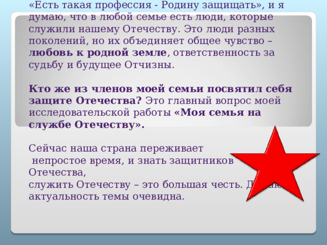         «Есть такая профессия - Родину защищать», и я думаю, что в любой семье есть люди, которые служили нашему Отечеству. Это люди разных поколений, но их объединяет общее чувство – любовь к родной земле , ответственность за судьбу и будущее Отчизны.   Кто же из членов моей семьи посвятил себя защите Отечества? Это главный вопрос моей исследовательской работы «Моя семья на службе Отечеству».    Сейчас наша страна переживает  непростое время, и знать защитников Отечества,  служить Отечеству – это большая честь. Думаю, актуальность темы очевидна.    