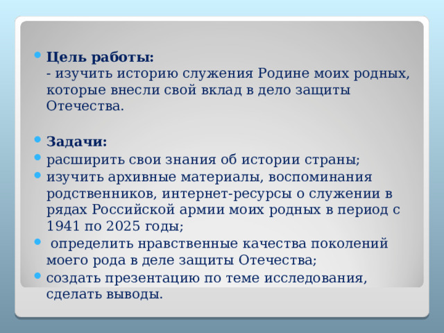  Цель работы:  - изучить историю служения Родине моих родных, которые внесли свой вклад в дело защиты Отечества.   Задачи:  расширить свои знания об истории страны; изучить архивные материалы, воспоминания родственников, интернет-ресурсы о служении в рядах Российской армии моих родных в период с 1941 по 2025 годы;   определить нравственные качества поколений моего рода в деле защиты Отечества; создать презентацию по теме исследования, сделать выводы. 