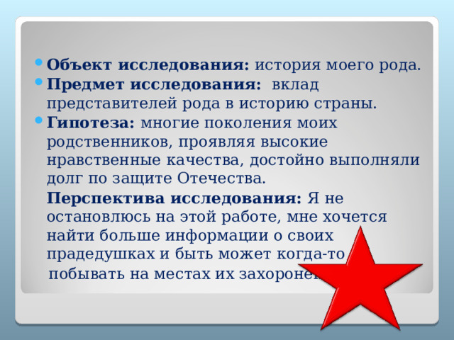  Объект исследования:  история моего рода. Предмет исследования:   вклад представителей рода в историю страны.  Гипотеза:  многие поколения моих родственников, проявляя высокие нравственные качества, достойно выполняли долг по защите Отечества.  Перспектива исследования: Я не остановлюсь на этой работе, мне хочется найти больше информации о своих прадедушках и быть может когда-то  побывать на местах их захоронений. 