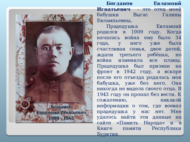 Богданов Евлампий Игнатьевич - это отец моей бабушки Выгас Галины Евлампьевны, Прадедушка Евлампий родился в 1909 году. Когда началась война ему было 34 года, у него уже была счастливая семья, двое детей, ждали третьего ребёнка, но война изменила все планы. Прадедушка был призван на фронт в 1942 году, а вскоре после его отъезда родилась моя бабушка, уже без него. Она никогда не видела своего отца. В 1943 году он пропал без вести. К сожалению, никакой информации о том, где воевал прадедушка у нас нет. Мне удалось найти эти данные на сайте « Память Народа » и в Книге памяти Республики Бурятия. 
