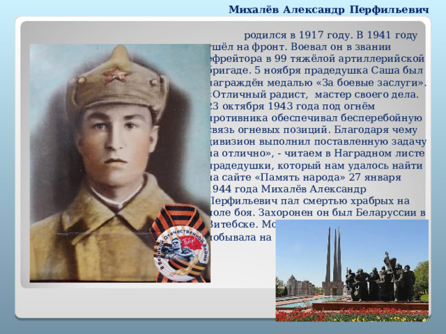 Михалёв Александр Перфильевич  родился в 1917 году. В 1941 году ушёл на фронт. Воевал он в звании ефрейтора в 99 тяжёлой артиллерийской бригаде. 5 ноября прадедушка Саша был награждён медалью «За боевые заслуги». «Отличный радист, мастер своего дела. 23 октября 1943 года под огнём противника обеспечивал бесперебойную связь огневых позиций. Благодаря чему дивизион выполнил поставленную задачу на отлично», - читаем в Наградном листе прадедушки, который нам удалось найти на сайте «Память народа» 27 января 1944 года Михалёв Александр Перфильевич пал смертью храбрых на поле боя. Захоронен он был Беларуссии в Витебске. Моя бабушка в 1969 году побывала на его могиле . 