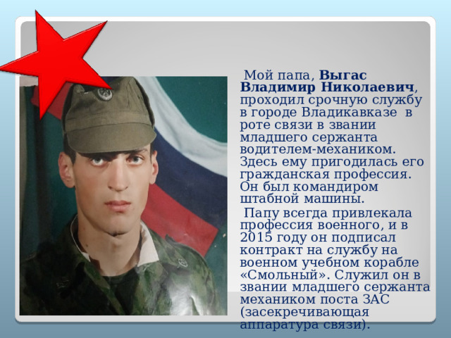  Мой папа, Выгас Владимир Николаевич , проходил срочную службу в городе Владикавказе в роте связи в звании младшего сержанта водителем-механиком. Здесь ему пригодилась его гражданская профессия. Он был командиром штабной машины.  Папу всегда привлекала профессия военного, и в 2015 году он подписал контракт на службу на военном учебном корабле «Смольный». Служил он в звании младшего сержанта механиком поста ЗАС (засекречивающая аппаратура связи).  