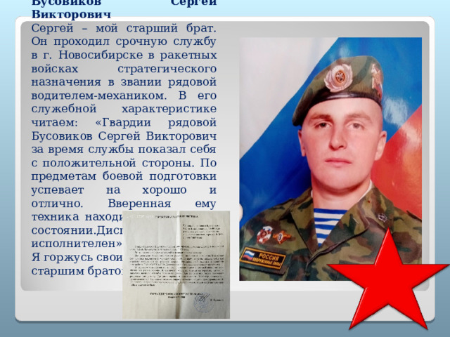   Бусовиков Сергей Викторович Сергей – мой старший брат. Он проходил срочную службу в г. Новосибирске в ракетных войсках стратегического назначения в звании рядовой водителем-механиком. В его служебной характеристике читаем: «Гвардии рядовой Бусовиков Сергей Викторович за время службы показал себя с положительной стороны. По предметам боевой подготовки успевает на хорошо и отлично. Вверенная ему техника находится в хорошем состоянии.Дисциплинирован и исполнителен». Я горжусь своим старшим братом! 