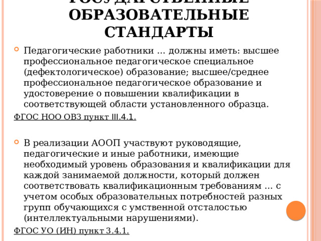 Федеральные государственные образовательные стандарты Педагогические работники … должны иметь: высшее профессиональное педагогическое специальное (дефектологическое) образование; высшее/среднее профессиональное педагогическое образование и удостоверение о повышении квалификации в соответствующей области установленного образца. ФГОС НОО ОВЗ пункт III.4.1.  В реализации АООП участвуют руководящие, педагогические и иные работники, имеющие необходимый уровень образования и квалификации для каждой занимаемой должности, который должен соответствовать квалификационным требованиям … с учетом особых образовательных потребностей разных групп обучающихся с умственной отсталостью (интеллектуальными нарушениями). ФГОС УО (ИН) пункт 3.4.1.  