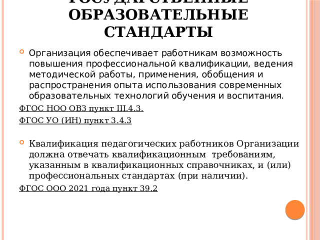 Федеральные государственные образовательные стандарты Организация обеспечивает работникам возможность повышения профессиональной квалификации, ведения методической работы, применения, обобщения и распространения опыта использования современных образовательных технологий обучения и воспитания. ФГОС НОО ОВЗ пункт III.4.3. ФГОС УО (ИН) пункт 3.4.3  Квалификация педагогических работников Организации должна отвечать квалификационным требованиям, указанным в квалификационных справочниках, и (или) профессиональных стандартах (при наличии). ФГОС ООО 2021 года пункт 39.2   