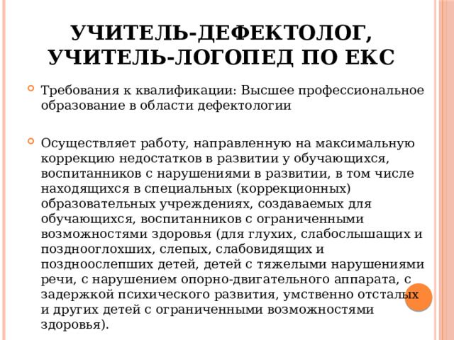 Учитель-дефектолог, учитель-логопед по ЕКС Требования к квалификации: Высшее профессиональное образование в области дефектологии Осуществляет работу, направленную на максимальную коррекцию недостатков в развитии у обучающихся, воспитанников с нарушениями в развитии, в том числе находящихся в специальных (коррекционных) образовательных учреждениях, создаваемых для обучающихся, воспитанников с ограниченными возможностями здоровья (для глухих, слабослышащих и позднооглохших, слепых, слабовидящих и поздноослепших детей, детей с тяжелыми нарушениями речи, с нарушением опорно-двигательного аппарата, с задержкой психического развития, умственно отсталых и других детей с ограниченными возможностями здоровья).  