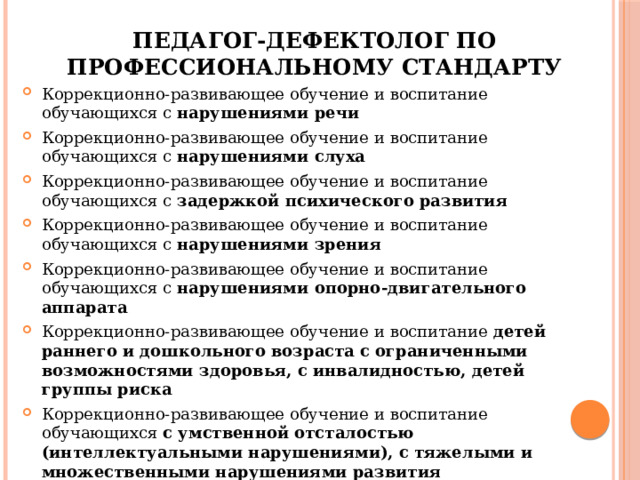 Педагог-дефектолог по профессиональному стандарту Коррекционно-развивающее обучение и воспитание обучающихся с нарушениями речи Коррекционно-развивающее обучение и воспитание обучающихся с нарушениями слуха Коррекционно-развивающее обучение и воспитание обучающихся с задержкой психического развития Коррекционно-развивающее обучение и воспитание обучающихся с нарушениями зрения Коррекционно-развивающее обучение и воспитание обучающихся с нарушениями опорно-двигательного аппарата Коррекционно-развивающее обучение и воспитание детей раннего и дошкольного возраста с ограниченными возможностями здоровья, с инвалидностью, детей группы риска Коррекционно-развивающее обучение и воспитание обучающихся с умственной отсталостью (интеллектуальными нарушениями), с тяжелыми и множественными нарушениями развития Коррекционно-развивающее обучение и воспитание обучающихся с расстройствами аутистического спектра 