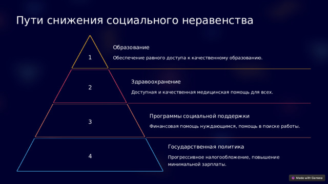  Пути снижения социального неравенства Образование 1 Обеспечение равного доступа к качественному образованию. Здравоохранение 2 Доступная и качественная медицинская помощь для всех. Программы социальной поддержки 3 Финансовая помощь нуждающимся, помощь в поиске работы. Государственная политика 4 Прогрессивное налогообложение, повышение минимальной зарплаты. 