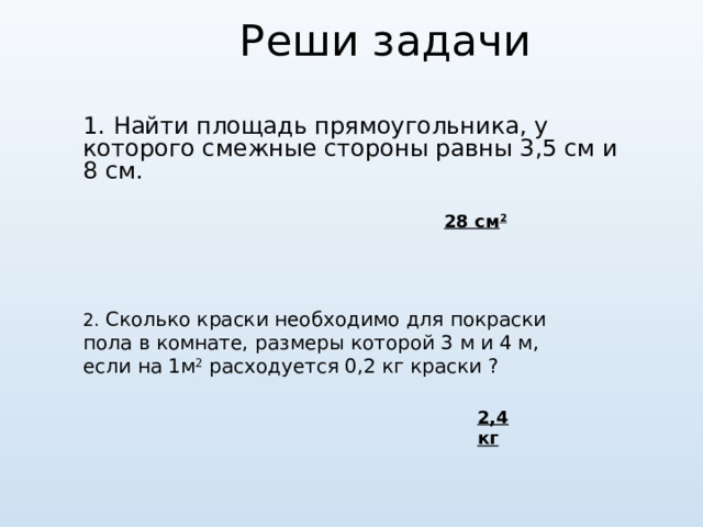 Реши задачи 1. Найти площадь прямоугольника, у которого смежные стороны равны 3,5 см и 8 см. 28 см 2 2. Сколько краски необходимо для покраски пола в комнате, размеры которой 3 м и 4 м, если на 1м 2 расходуется 0,2 кг краски  ? 2,4 кг 