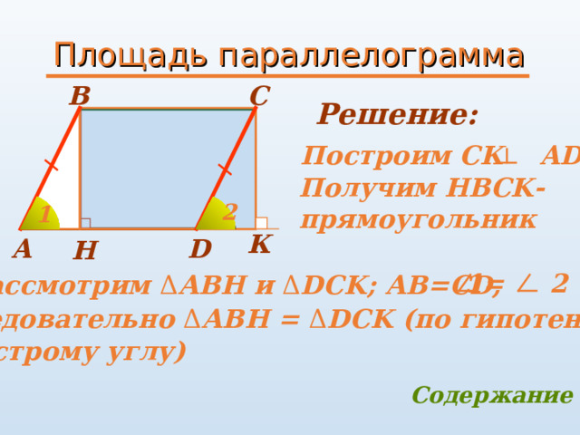 Площадь параллелограмма B C Решение:     Построим СК   AD  Получим HBCK -  прямоугольник 2 1   К A D H Рассмотрим Δ АВН и Δ DCK ; АВ=С D,     1= 2 Следовательно Δ АВН = Δ DCK (по гипотенузе  и острому углу) Содержание 