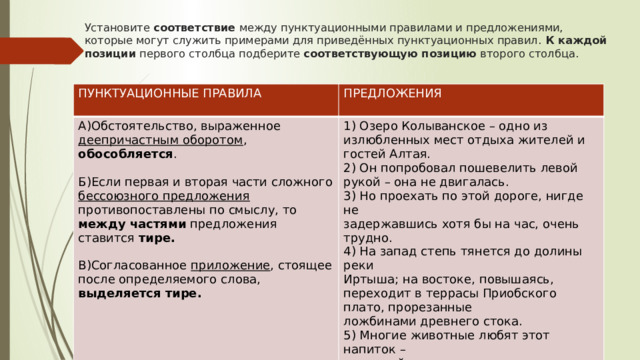 Установите соответствие между пунктуационными правилами и предложениями, которые могут служить примерами для приведённых пунктуационных правил. К каждой позиции первого столбца подберите соответствующую позицию второго столбца.   ПУНКТУАЦИОННЫЕ ПРАВИЛА  ПРЕДЛОЖЕНИЯ А)Обстоятельство, выраженное деепричастным оборотом , обособляется .  1) Озеро Колыванское – одно из излюбленных мест отдыха жителей и гостей Алтая. 2) Он попробовал пошевелить левой рукой – она не двигалась. Б)Если первая и вторая части сложного бессоюзного предложения противопоставлены по смыслу, то между частями предложения ставится тире. 3) Но проехать по этой дороге, нигде не задержавшись хотя бы на час, очень трудно. В)Согласованное приложение , стоящее после определяемого слова, выделяется тире. 4) На запад степь тянется до долины реки Иртыша; на востоке, повышаясь, переходит в террасы Приобского плато, прорезанные ложбинами древнего стока. 5) Многие животные любят этот напиток – чудесный дар вешнего русского леса. 