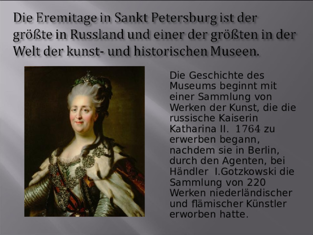 Die Geschichte des Museums beginnt mit einer Sammlung von Werken der Kunst, die die russische Kaiserin Katharina II. 1764 zu erwerben begann, nachdem sie in Berlin, durch den Agenten, bei Händler I.Gotzkowski die Sammlung von 220 Werken niederländischer und flämischer Künstler erworben hatte. 