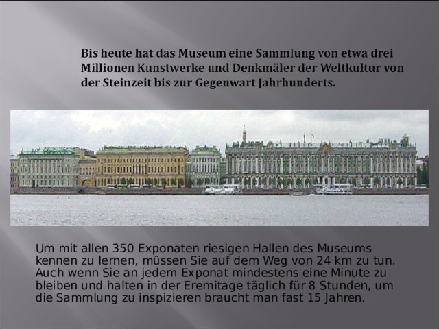 Um mit allen 350 Exponaten riesigen Hallen des Museums kennen zu lernen, müssen Sie auf dem Weg von 24 km zu tun. Auch wenn Sie an jedem Exponat mindestens eine Minute zu bleiben und halten in der Eremitage täglich für 8 Stunden, um die Sammlung zu inspizieren braucht man fast 15 Jahren. 