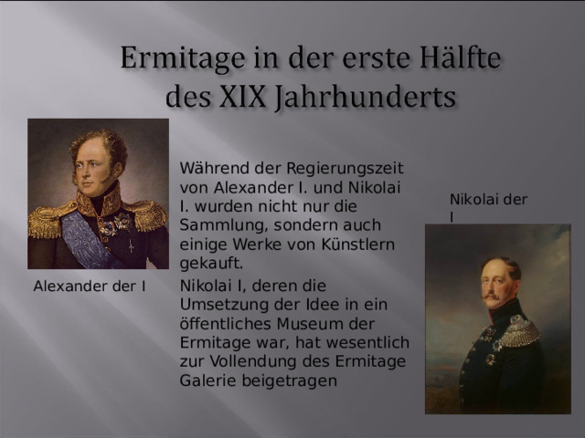 Während der Regierungszeit von Alexander I. und Nikolai I. wurden nicht nur die Sammlung, sondern auch einige Werke von Künstlern gekauft. Nikolai I, deren die Umsetzung der Idee in ein öffentliches Museum der Ermitage war, hat wesentlich zur Vollendung des Ermitage Galerie beigetragen Nikolai der I Alexander der I  