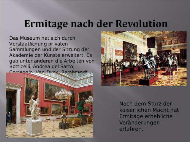 Das Museum hat sich durch Verstaatlichung privaten Sammlungen und der Sitzung der Akademie der Künste erweitert. Es gab unter anderen die Arbeiten von Botticelli, Andrea del Sarto, Correggio, Van Dyck, Rembrandt. Nach dem Sturz der kaiserlichen Macht hat Ermitage erhebliche Veränderungen erfahren. 