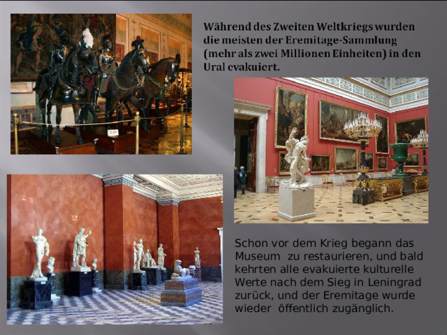 Schon vor dem Krieg begann das Museum zu restaurieren, und bald kehrten alle evakuierte kulturelle Werte nach dem Sieg in Leningrad zurück, und der Eremitage wurde wieder öffentlich zugänglich. 