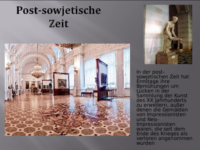 In der post-sowjetischen Zeit hat Ermitage ihre Bemühungen um Lücken in der Sammlung der Kunst des XX Jahrhunderts zu erweitern, außer denen die Gemälden von Impressionisten und Neo-Impressionisten waren, die seit dem Ende des Krieges als verloren angenommen wurden 