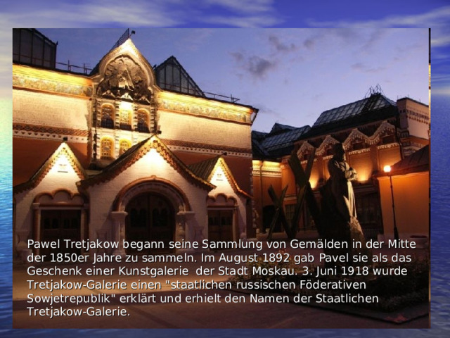 Pawel Tretjakow begann  seine Sammlung von Gemälden in der Mitte der 1850er Jahre zu sammeln. Im August 1892 gab Pavel sie als das Geschenk einer Kunstgalerie der Stadt Moskau.  3. Juni 1918 wurde Tretjakow-Galerie einen 