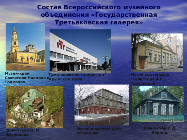 Состав Всероссийского музейного объединения «Государственная Третьяковская галерея»   Музей-храм Святителя Николая в Толмачах Третьяковская галерея на Крымском Валу Музей-мастерская скульптора А.С. Голубкиной  Дом-музей П.Д. Корина. Музей-квартира А.М. Васнецова Дом-музей В. М. Васнецова  